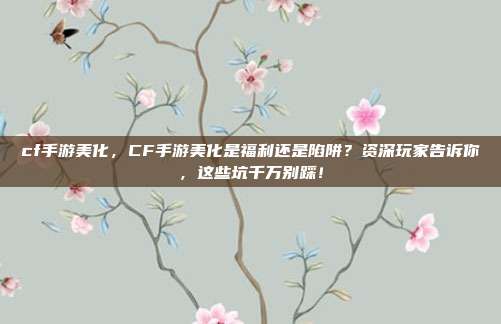 cf手游美化,CF手游美化是福利还是陷阱?资深玩家告诉你,这些坑千万别踩!