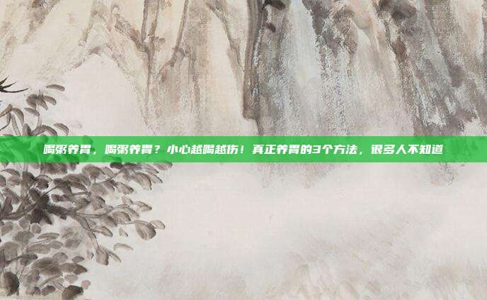 喝粥养胃，喝粥养胃？小心越喝越伤！真正养胃的3个方法，很多人不知道