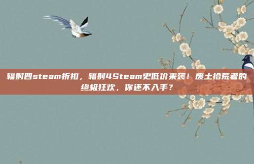辐射四steam折扣,辐射4Steam史低价来袭!废土拾荒者的终极狂欢,你还不入手?