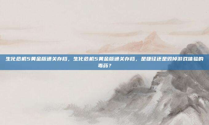 生化危机5黄金版通关存档,生化危机5黄金版通关存档,是捷径还是毁掉游戏体验的毒药?