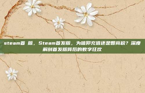 steam首發版,Steam首发版,为信仰充值还是智商税?深度解剖首发版背后的数字狂欢