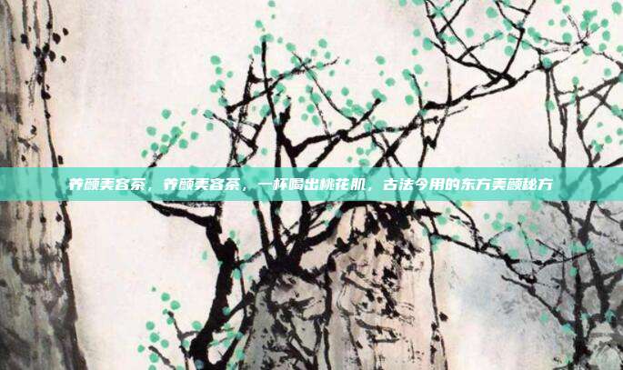 养颜美容茶,养颜美容茶,一杯喝出桃花肌,古法今用的东方美颜秘方