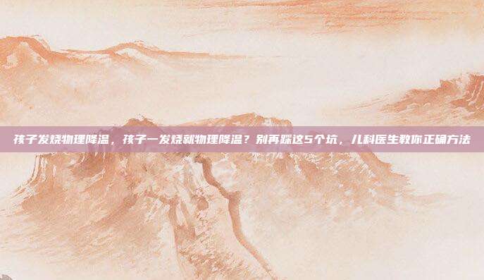 孩子发烧物理降温,孩子一发烧就物理降温?别再踩这5个坑,儿科医生教你正确方法