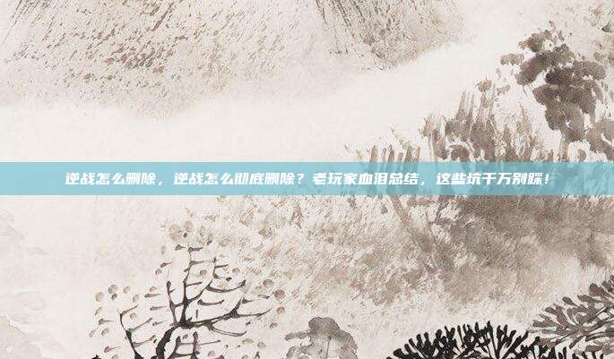 逆战怎么删除,逆战怎么彻底删除?老玩家血泪总结,这些坑千万别踩!
