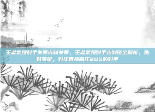 王者荣耀射手关系克制关系，王者荣耀射手克制链全解析，选对英雄，对线直接碾压90%的对手