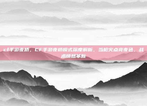 cf手游夜桥,CF手游夜桥模式深度解析,当枪火点亮夜色,战术悄然革新