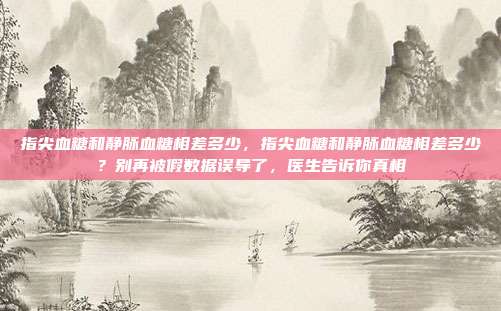 指尖血糖和静脉血糖相差多少，指尖血糖和静脉血糖相差多少？别再被假数据误导了，医生告诉你真相