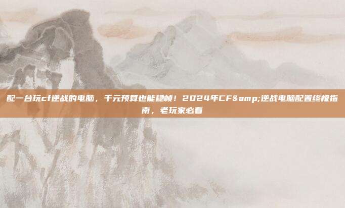 配一台玩cf逆战的电脑,千元预算也能稳帧!2024年CF&逆战电脑配置终极指南,老玩家必看