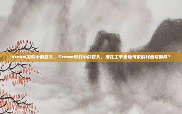 steam游戏中的巨头,Steam游戏中的巨头,谁在主宰全球玩家的钱包与时间?