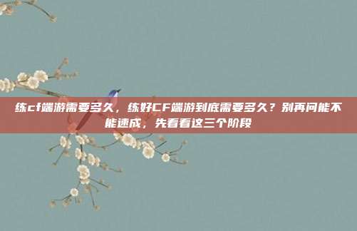练cf端游需要多久,练好CF端游到底需要多久?别再问能不能速成,先看看这三个阶段