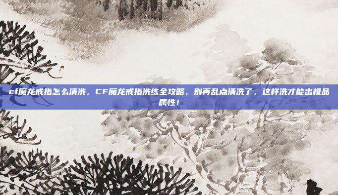 cf魔龙戒指怎么清洗,CF魔龙戒指洗练全攻略,别再乱点清洗了,这样洗才能出极品属性!