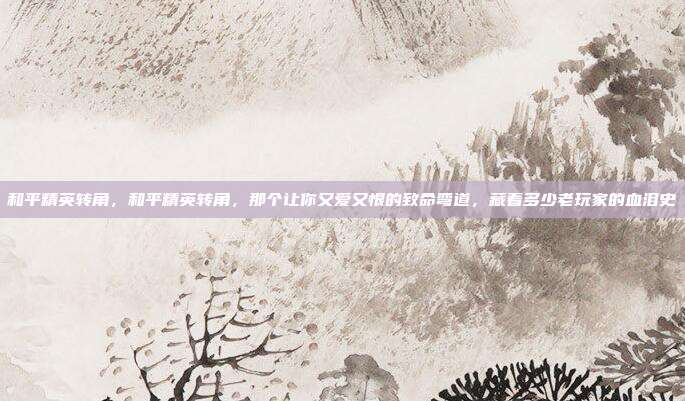 和平精英转角,和平精英转角,那个让你又爱又恨的致命弯道,藏着多少老玩家的血泪史
