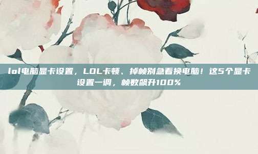 lol电脑显卡设置,LOL卡顿、掉帧别急着换电脑!这5个显卡设置一调,帧数飙升100%