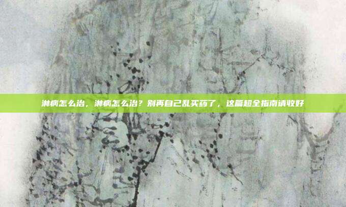 淋病怎么治，淋病怎么治？别再自己乱买药了，这篇超全指南请收好