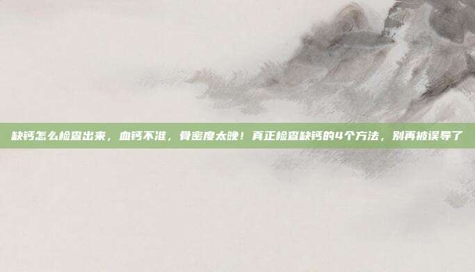 缺钙怎么检查出来，血钙不准，骨密度太晚！真正检查缺钙的4个方法，别再被误导了