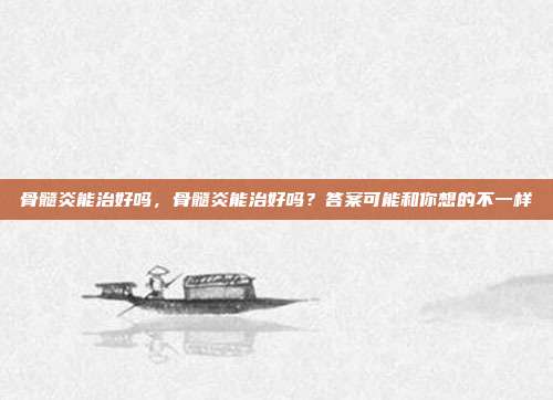 骨髓炎能治好吗,骨髓炎能治好吗?答案可能和你想的不一样