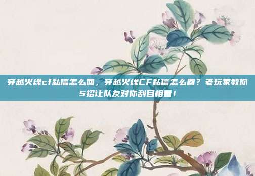 穿越火线cf私信怎么回，穿越火线CF私信怎么回？老玩家教你5招让队友对你刮目相看！