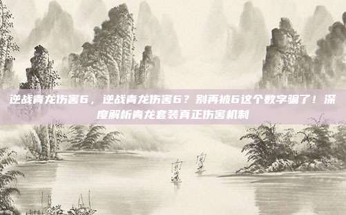 逆战青龙伤害6,逆战青龙伤害6?别再被6这个数字骗了!深度解析青龙套装真正伤害机制