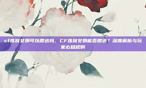 cf炼狱女娲可以赠送吗，CF炼狱女娲能否赠送？深度解析与玩家必知规则