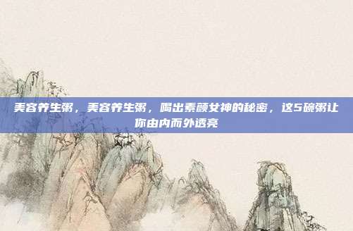 美容养生粥,美容养生粥,喝出素颜女神的秘密,这5碗粥让你由内而外透亮