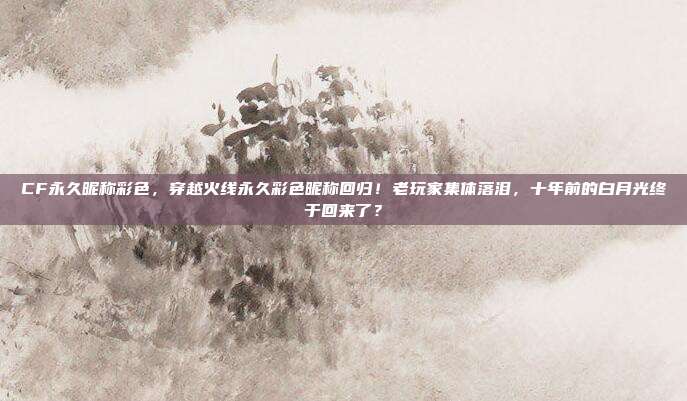 CF永久昵称彩色,穿越火线永久彩色昵称回归!老玩家集体落泪,十年前的白月光终于回来了?
