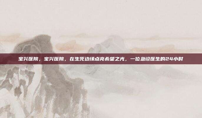 宝兴医院,宝兴医院,在生死边缘点亮希望之光,一位急诊医生的24小时