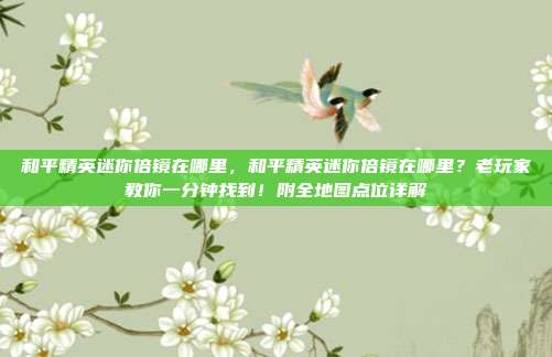 和平精英迷你倍镜在哪里,和平精英迷你倍镜在哪里?老玩家教你一分钟找到!附全地图点位详解