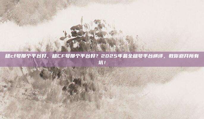 租cf号那个平台好,租CF号那个平台好?2025年最全租号平台横评,教你避开所有坑!