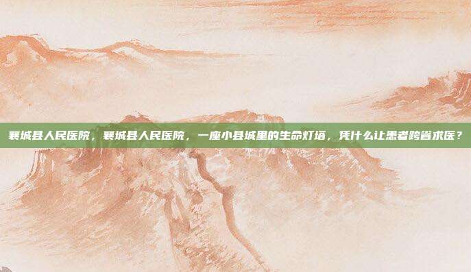 襄城县人民医院,襄城县人民医院,一座小县城里的生命灯塔,凭什么让患者跨省求医?