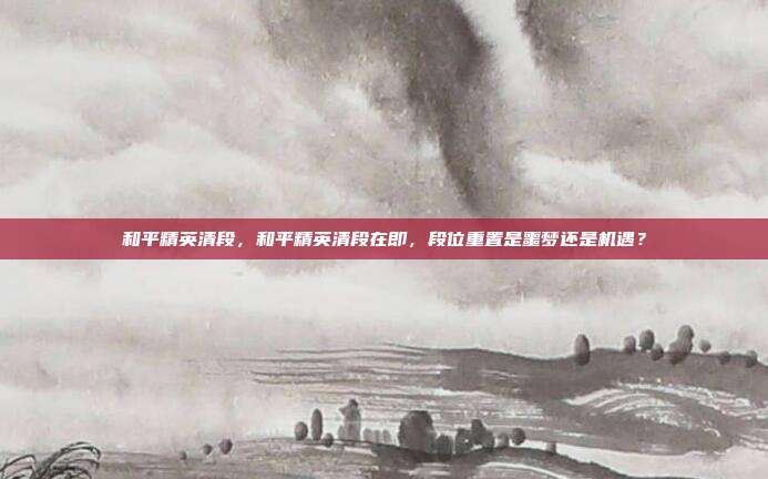 和平精英清段,和平精英清段在即,段位重置是噩梦还是机遇?