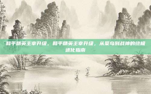 和平精英主宰升级,和平精英主宰升级,从菜鸟到战神的终极进化指南