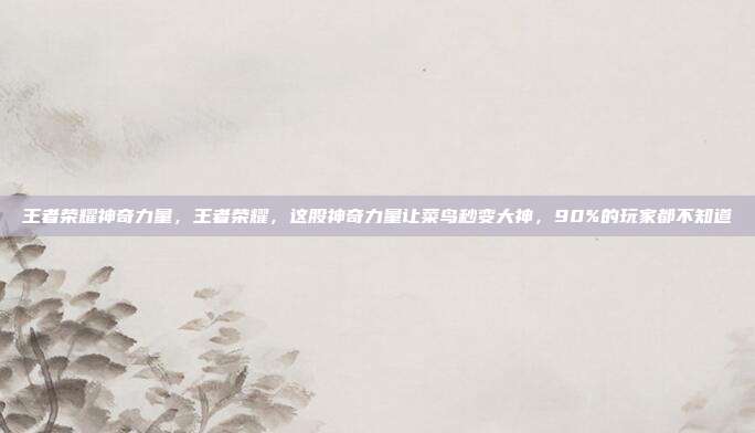 王者荣耀神奇力量,王者荣耀,这股神奇力量让菜鸟秒变大神,90%的玩家都不知道