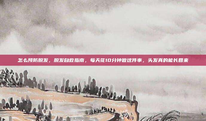 怎么预防脱发，脱发自救指南，每天花10分钟做这件事，头发真的能长回来