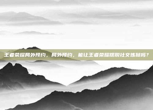 王者荣耀局外预约,局外预约,能让王者荣耀摆脱社交炼狱吗?