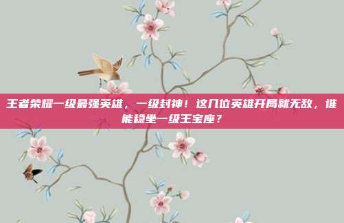 王者荣耀一级最强英雄,一级封神!这几位英雄开局就无敌,谁能稳坐一级王宝座?