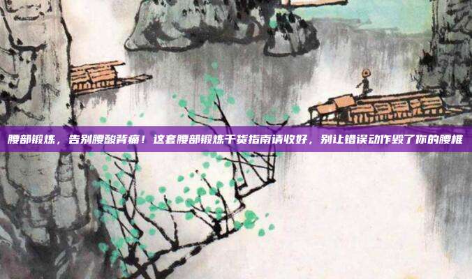 腰部锻炼,告别腰酸背痛!这套腰部锻炼干货指南请收好,别让错误动作毁了你的腰椎