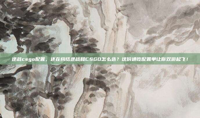 逆战csgo配置,还在纠结逆战和CSGO怎么选?这份通吃配置单让你双游起飞!