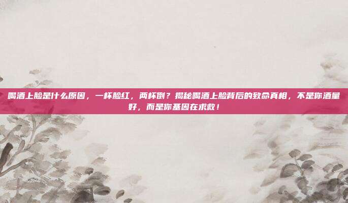 喝酒上脸是什么原因,一杯脸红,两杯倒?揭秘喝酒上脸背后的致命真相,不是你酒量好,而是你基因在求救!