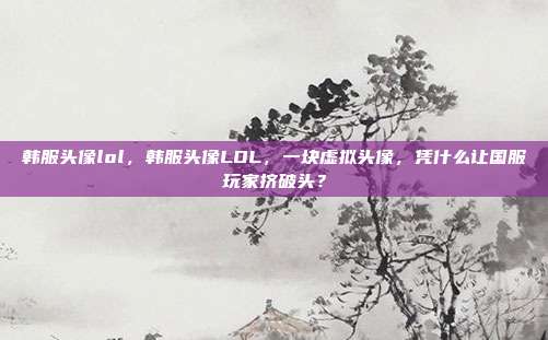 韩服头像lol,韩服头像LOL,一块虚拟头像,凭什么让国服玩家挤破头?