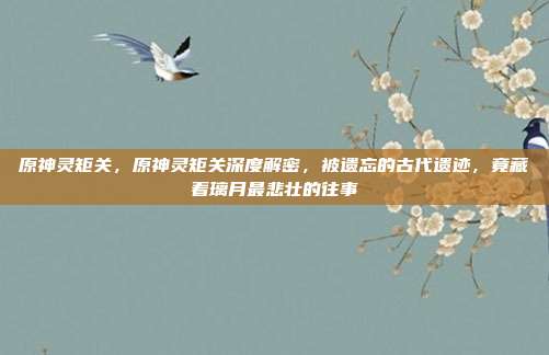 原神灵矩关，原神灵矩关深度解密，被遗忘的古代遗迹，竟藏着璃月最悲壮的往事