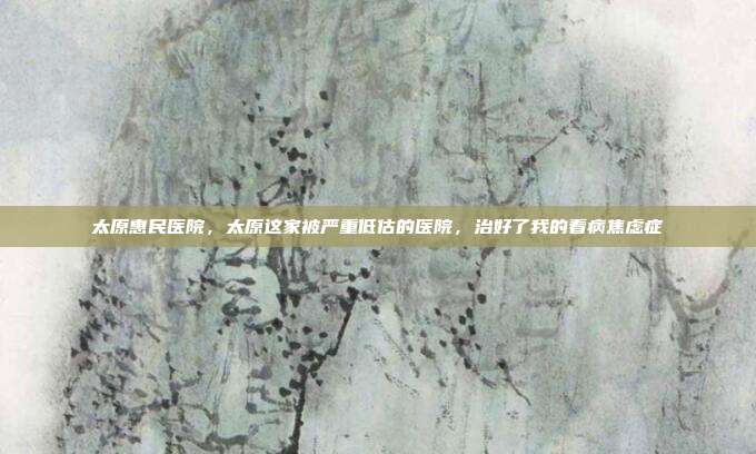 太原惠民医院,太原这家被严重低估的医院,治好了我的看病焦虑症