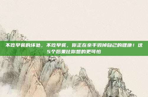 不吃早餐的坏处,不吃早餐,你正在亲手毁掉自己的健康!这5个后果比你想的更可怕