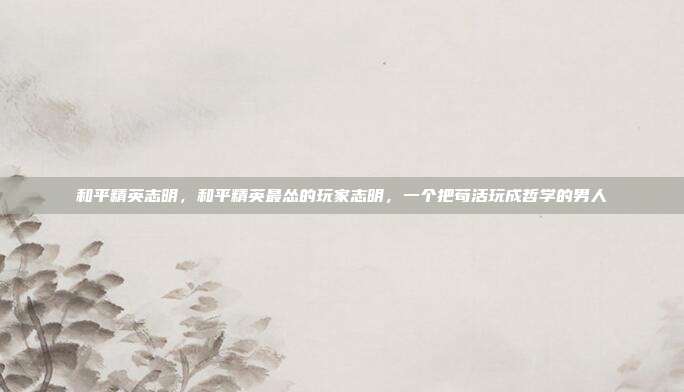 和平精英志明,和平精英最怂的玩家志明,一个把苟活玩成哲学的男人