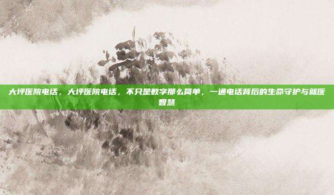 大坪医院电话，大坪医院电话，不只是数字那么简单，一通电话背后的生命守护与就医智慧