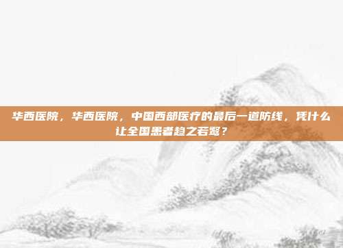 华西医院,华西医院,中国西部医疗的最后一道防线,凭什么让全国患者趋之若鹜?