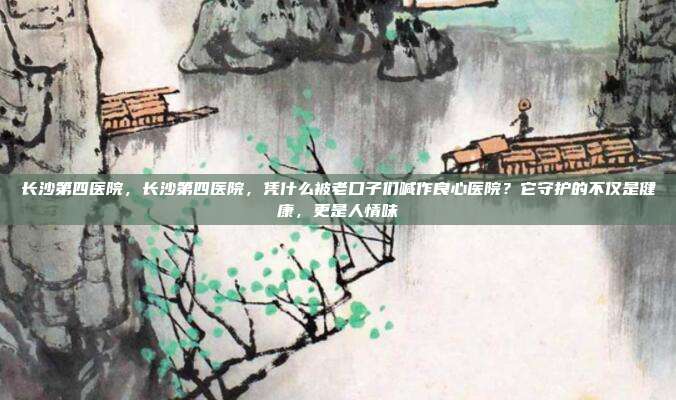 长沙第四医院,长沙第四医院,凭什么被老口子们喊作良心医院?它守护的不仅是健康,更是人情味