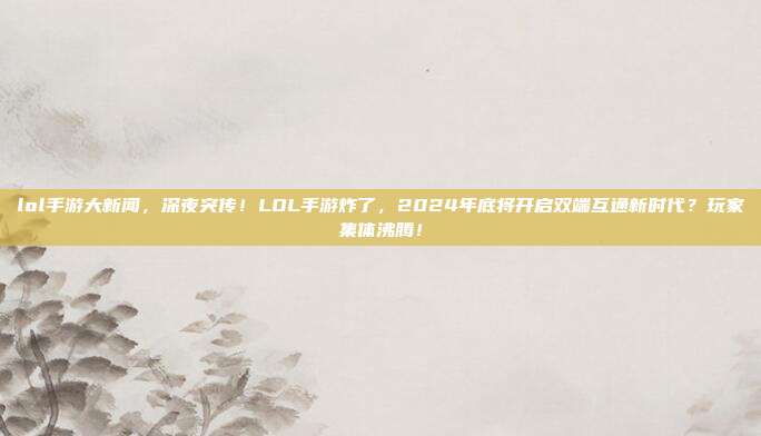 lol手游大新闻,深夜突传!LOL手游炸了,2024年底将开启双端互通新时代?玩家集体沸腾!