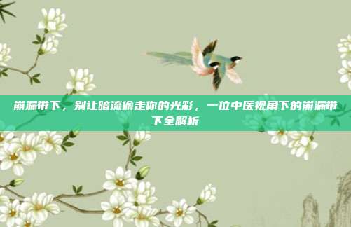 崩漏带下，别让暗流偷走你的光彩，一位中医视角下的崩漏带下全解析