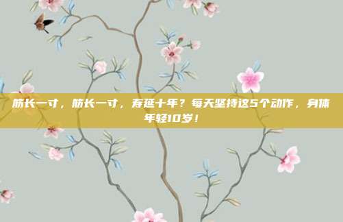 筋长一寸,筋长一寸,寿延十年?每天坚持这5个动作,身体年轻10岁!