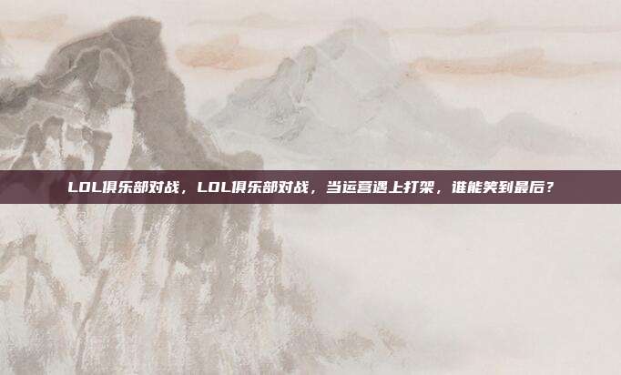 LOL俱乐部对战,LOL俱乐部对战,当运营遇上打架,谁能笑到最后?